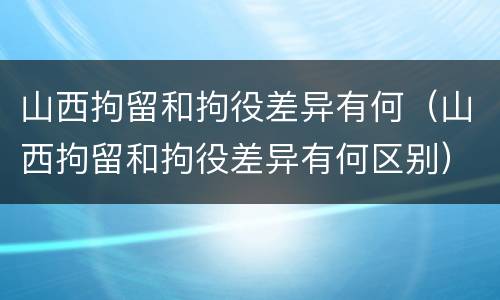山西拘留和拘役差异有何（山西拘留和拘役差异有何区别）
