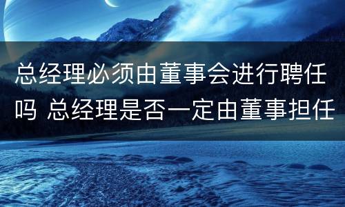 总经理必须由董事会进行聘任吗 总经理是否一定由董事担任