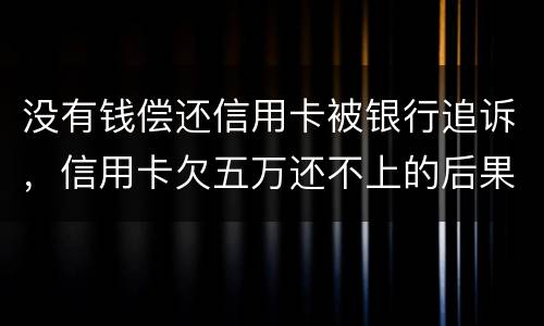没有钱偿还信用卡被银行追诉，信用卡欠五万还不上的后果是什么