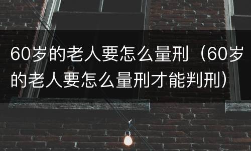 60岁的老人要怎么量刑（60岁的老人要怎么量刑才能判刑）