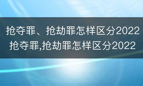 抢夺罪、抢劫罪怎样区分2022 抢夺罪,抢劫罪怎样区分2022刑法