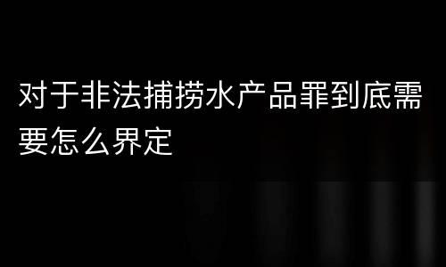 对于非法捕捞水产品罪到底需要怎么界定