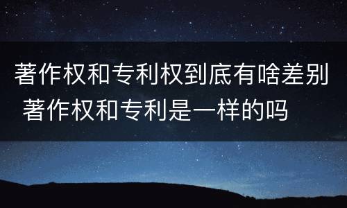 著作权和专利权到底有啥差别 著作权和专利是一样的吗