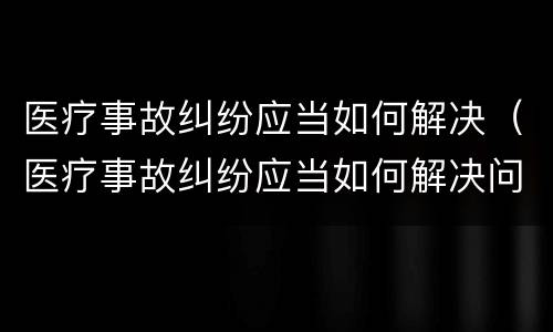 医疗事故纠纷应当如何解决（医疗事故纠纷应当如何解决问题）