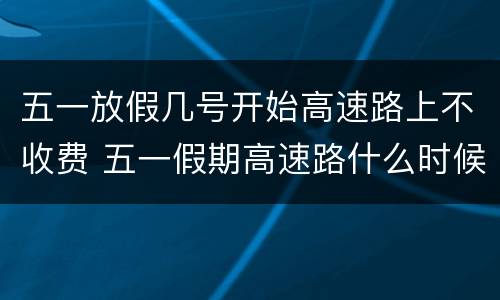 五一放假几号开始高速路上不收费 五一假期高速路什么时候开始不收费