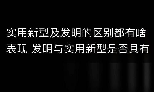 实用新型及发明的区别都有啥表现 发明与实用新型是否具有实用性