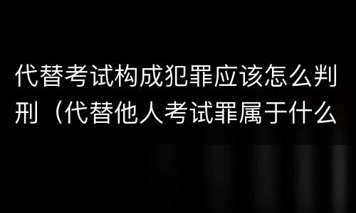 代替考试构成犯罪应该怎么判刑（代替他人考试罪属于什么类犯罪）