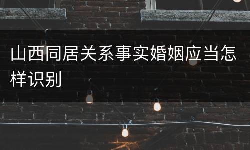 山西同居关系事实婚姻应当怎样识别
