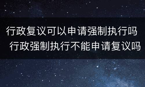 行政复议可以申请强制执行吗 行政强制执行不能申请复议吗