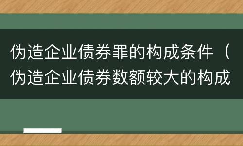 伪造企业债券罪的构成条件（伪造企业债券数额较大的构成伪造金融票证罪）