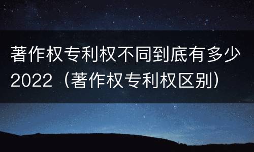 著作权专利权不同到底有多少2022（著作权专利权区别）
