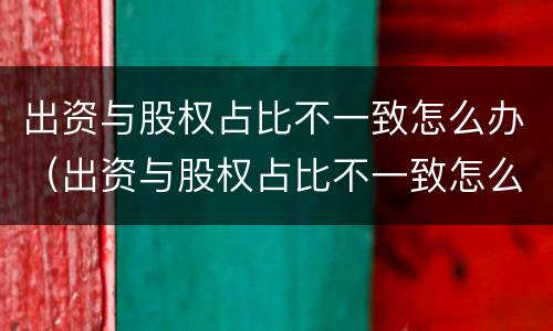 出资与股权占比不一致怎么办（出资与股权占比不一致怎么办理）