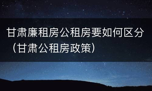 甘肃廉租房公租房要如何区分（甘肃公租房政策）