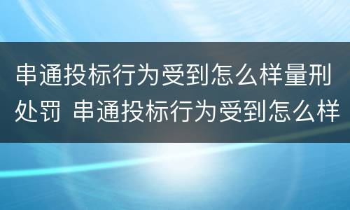 串通投标行为受到怎么样量刑处罚 串通投标行为受到怎么样量刑处罚呢