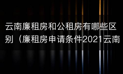云南廉租房和公租房有哪些区别（廉租房申请条件2021云南）