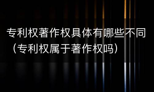 专利权著作权具体有哪些不同（专利权属于著作权吗）