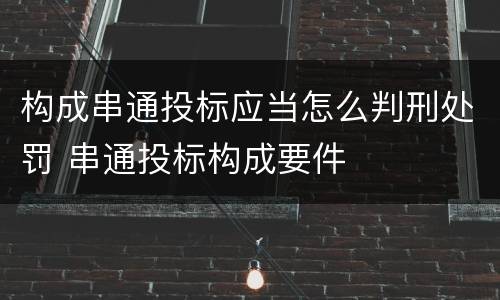 构成串通投标应当怎么判刑处罚 串通投标构成要件