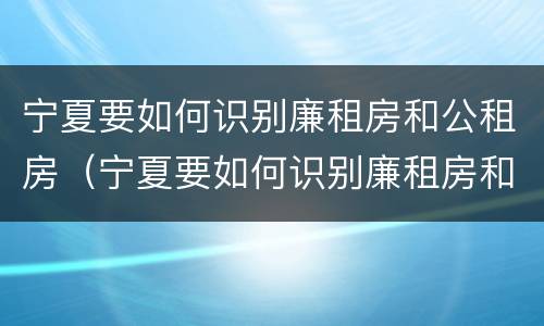 宁夏要如何识别廉租房和公租房（宁夏要如何识别廉租房和公租房的区别）