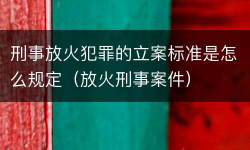 刑事放火犯罪的立案标准是怎么规定（放火刑事案件）
