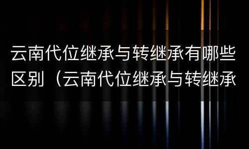 云南代位继承与转继承有哪些区别（云南代位继承与转继承有哪些区别和联系）