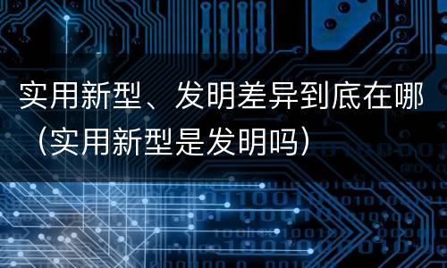 实用新型、发明差异到底在哪（实用新型是发明吗）