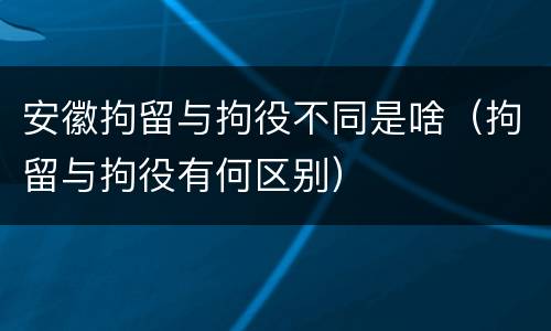 安徽拘留与拘役不同是啥（拘留与拘役有何区别）