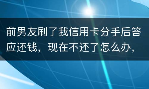前男友刷了我信用卡分手后答应还钱，现在不还了怎么办，派出所不受理怎么办