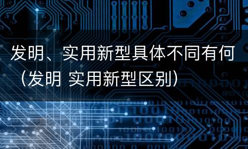 发明、实用新型具体不同有何（发明 实用新型区别）