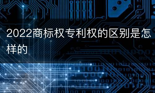 2022商标权专利权的区别是怎样的