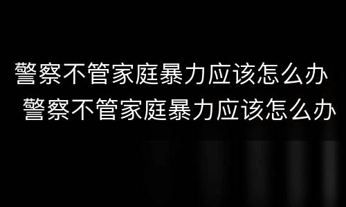 警察不管家庭暴力应该怎么办 警察不管家庭暴力应该怎么办呢