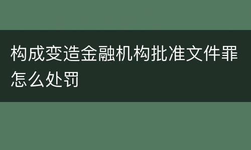 构成变造金融机构批准文件罪怎么处罚