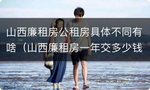 山西廉租房公租房具体不同有啥（山西廉租房一年交多少钱）