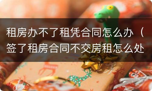 租房办不了租凭合同怎么办（签了租房合同不交房租怎么处理）