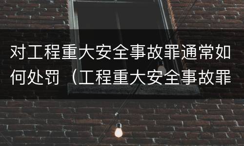 对工程重大安全事故罪通常如何处罚（工程重大安全事故罪的立案标准）