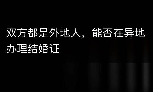 双方都是外地人，能否在异地办理结婚证