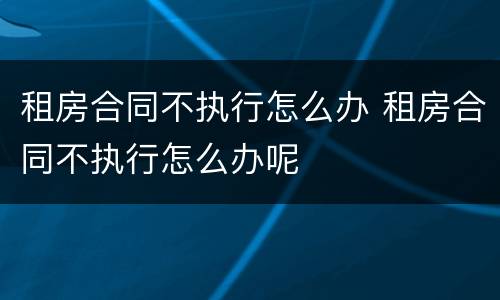 租房合同不执行怎么办 租房合同不执行怎么办呢