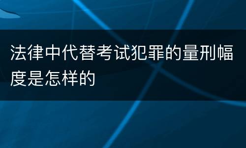 法律中代替考试犯罪的量刑幅度是怎样的