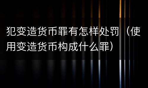 犯变造货币罪有怎样处罚（使用变造货币构成什么罪）