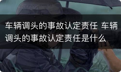 车辆调头的事故认定责任 车辆调头的事故认定责任是什么