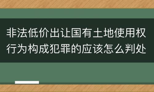 非法低价出让国有土地使用权行为构成犯罪的应该怎么判处