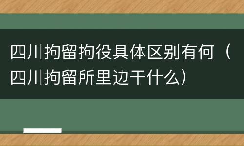 四川拘留拘役具体区别有何（四川拘留所里边干什么）