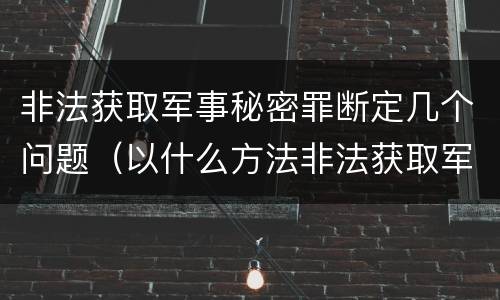 非法获取军事秘密罪断定几个问题（以什么方法非法获取军事秘密的构成非法获取军事秘密罪）