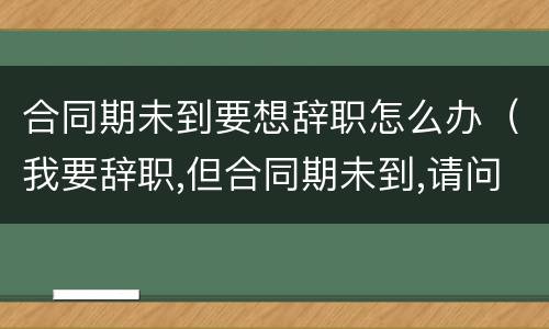 合同期未到要想辞职怎么办（我要辞职,但合同期未到,请问怎办?）