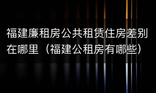 福建廉租房公共租赁住房差别在哪里（福建公租房有哪些）
