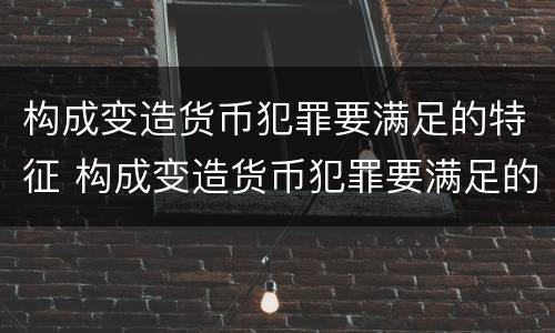 构成变造货币犯罪要满足的特征 构成变造货币犯罪要满足的特征有哪些