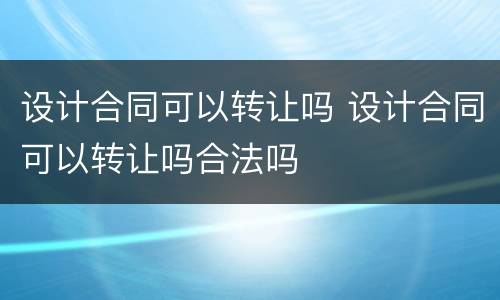 设计合同可以转让吗 设计合同可以转让吗合法吗
