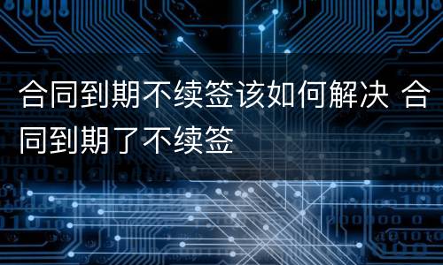 合同到期不续签该如何解决 合同到期了不续签
