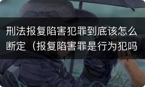 刑法报复陷害犯罪到底该怎么断定（报复陷害罪是行为犯吗）