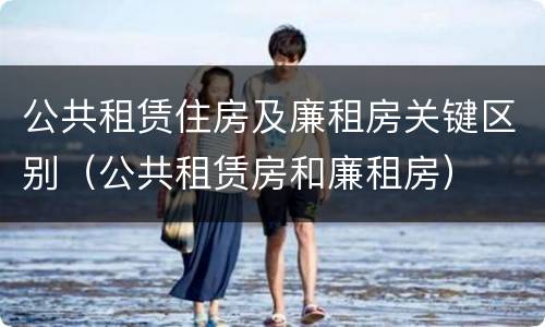 公共租赁住房及廉租房关键区别（公共租赁房和廉租房）