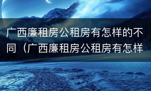 广西廉租房公租房有怎样的不同（广西廉租房公租房有怎样的不同呢）